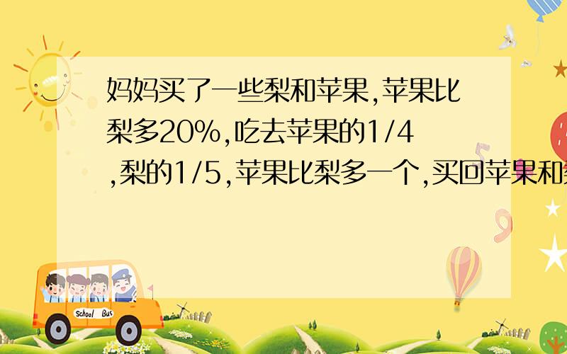 妈妈买了一些梨和苹果,苹果比梨多20%,吃去苹果的1/4,梨的1/5,苹果比梨多一个,买回苹果和梨各几个