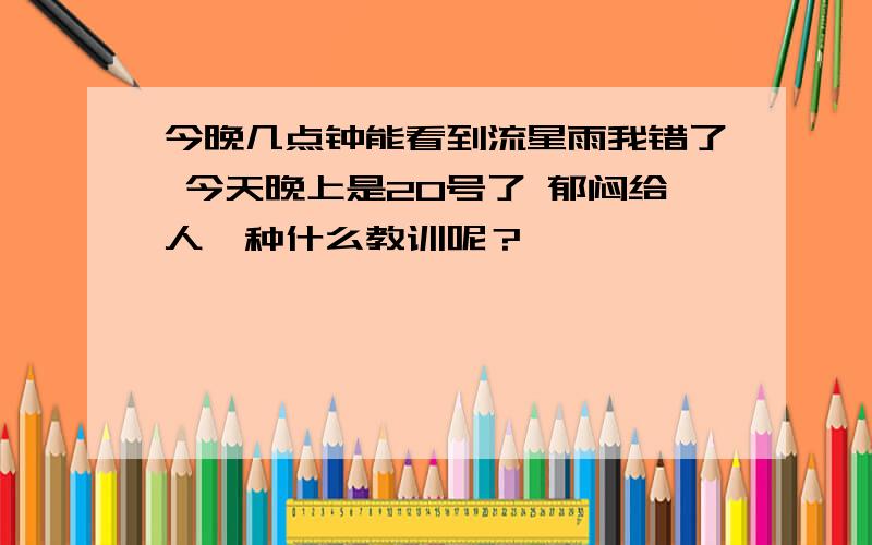 今晚几点钟能看到流星雨我错了 今天晚上是20号了 郁闷给人一种什么教训呢？