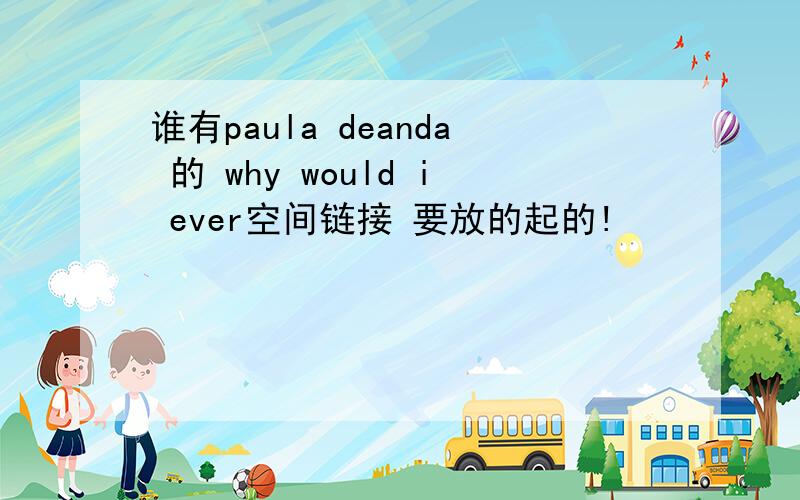 谁有paula deanda 的 why would i ever空间链接 要放的起的!