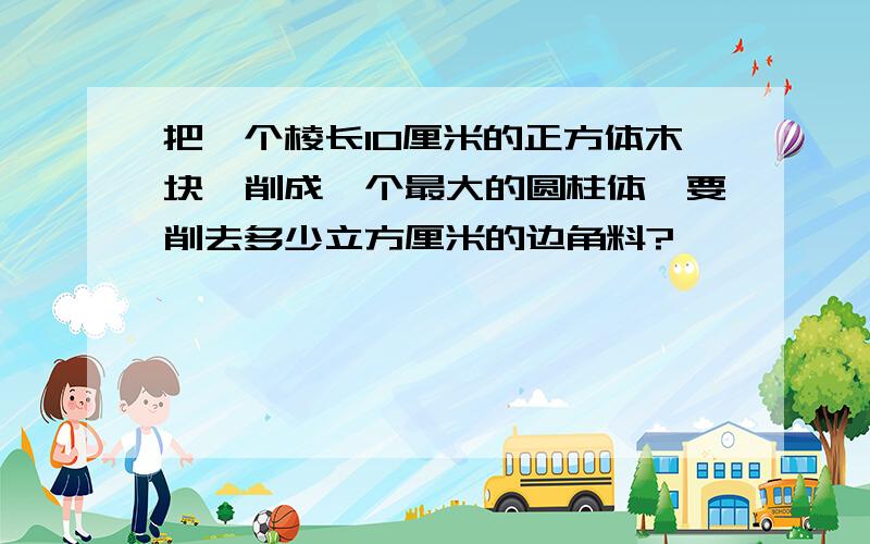 把一个棱长10厘米的正方体木块,削成一个最大的圆柱体,要削去多少立方厘米的边角料?