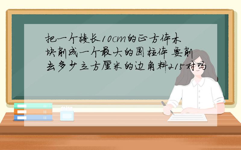 把一个棱长10cm的正方体木块削成一个最大的圆柱体 要削去多少立方厘米的边角料215对吗