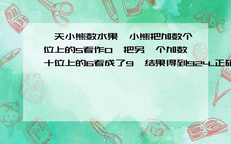 一天小熊数水果,小熊把加数个位上的5看作0,把另一个加数十位上的6看成了9,结果得到924..正确答案得几