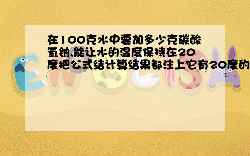 在100克水中要加多少克碳酸氢钠,能让水的温度保持在20度把公式结计算结果都注上它有20度的溶解度是9.6克20度时溶解9.6克嘛我不是注了吗，还是谢谢你的回答，以后请看清了才出回答，碳酸