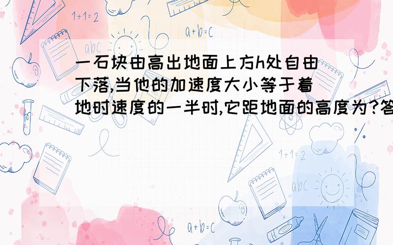 一石块由高出地面上方h处自由下落,当他的加速度大小等于着地时速度的一半时,它距地面的高度为?答案是3/4h