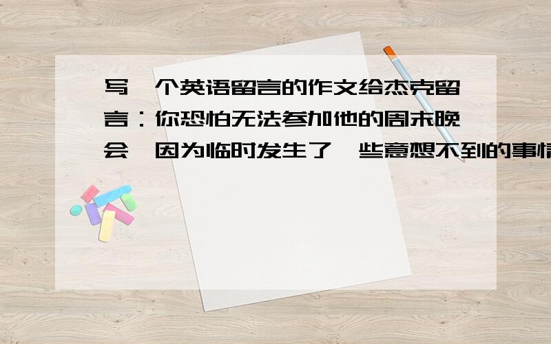 写一个英语留言的作文给杰克留言：你恐怕无法参加他的周末晚会,因为临时发生了一些意想不到的事情,周末期间你要出趟门,尽管你不在,你希望他们依然过得愉快.