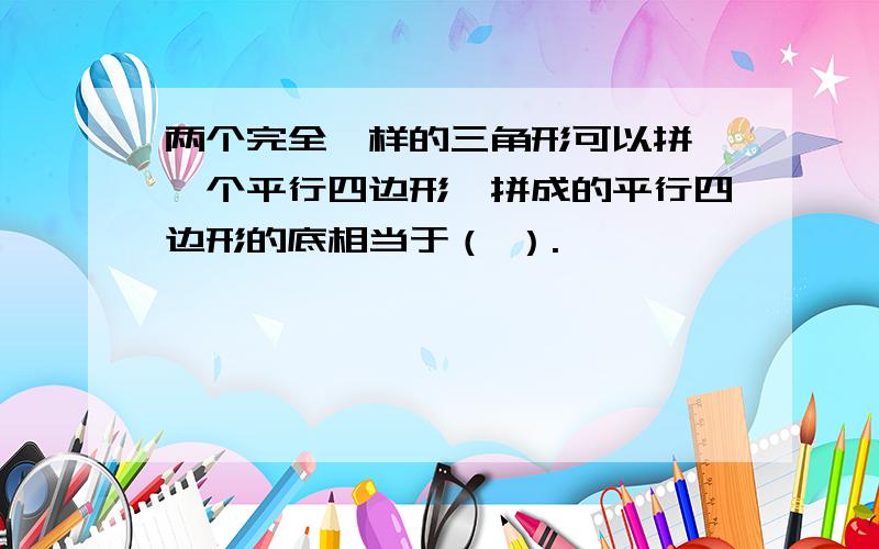 两个完全一样的三角形可以拼戍一个平行四边形,拼成的平行四边形的底相当于（ ）.