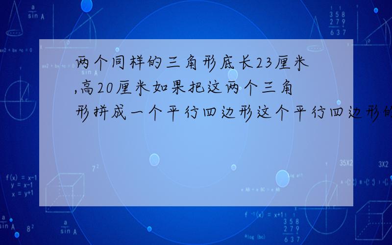 两个同样的三角形底长23厘米,高20厘米如果把这两个三角形拼成一个平行四边形这个平行四边形的面积是多少?两个同样的三角形,底长23厘米,高20厘米.如果把这两个三角形拼成一个平行四边形