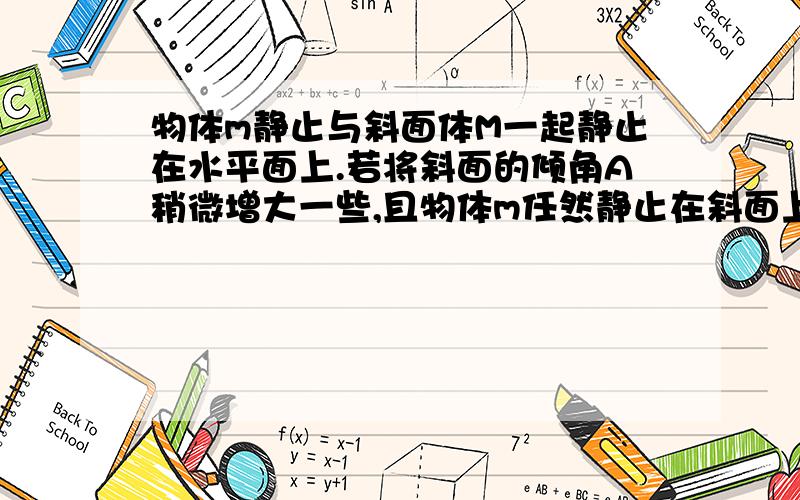 物体m静止与斜面体M一起静止在水平面上.若将斜面的倾角A稍微增大一些,且物体m任然静止在斜面上,则( ) A.斜面体对物体的支持力变小 B.斜面体对物体的摩擦力变大 C.水平面与斜面体间的摩擦