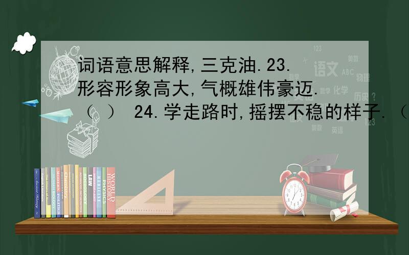 词语意思解释,三克油.23.形容形象高大,气概雄伟豪迈.（ ） 24.学走路时,摇摆不稳的样子.（ ） 25.自己做错了事,自己承受不好的结果.（ ）26.身体强壮高大.（ ） 27.形容记忆深刻,永远不忘.（