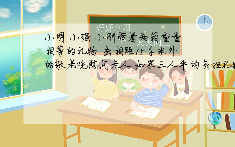 小明 小强 小刚带着两箱重量相等的礼物 去相距15千米外的敬老院慰问老人 如果三人平均负担礼物的重量 那么三人平均负重行多少千米