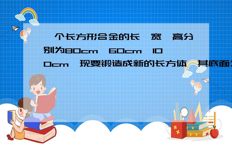 一个长方形合金的长,宽,高分别为80cm,60cm,100cm,现要锻造成新的长方体,其底面为边长是40cm的正方形