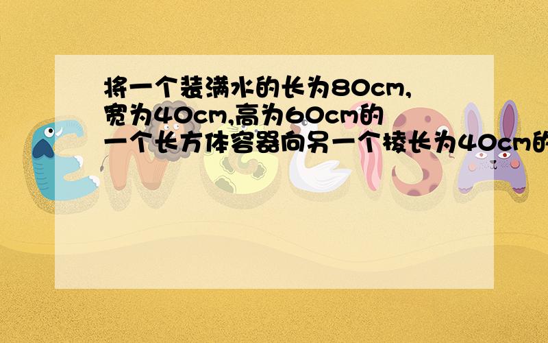 将一个装满水的长为80cm,宽为40cm,高为60cm的一个长方体容器向另一个棱长为40cm的