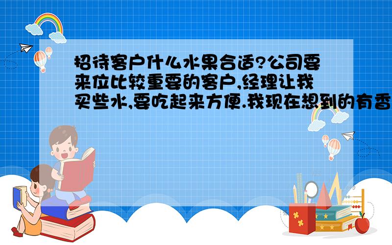 招待客户什么水果合适?公司要来位比较重要的客户,经理让我买些水,要吃起来方便.我现在想到的有香蕉,草莓,圣女果,还有没有别的?苹果只能削皮后切成块,这样方便,但是经他人之手削皮后,