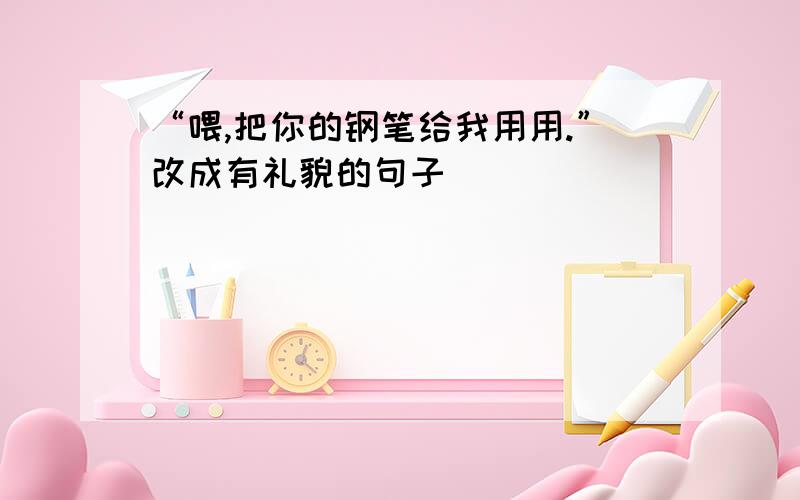 “喂,把你的钢笔给我用用.”改成有礼貌的句子