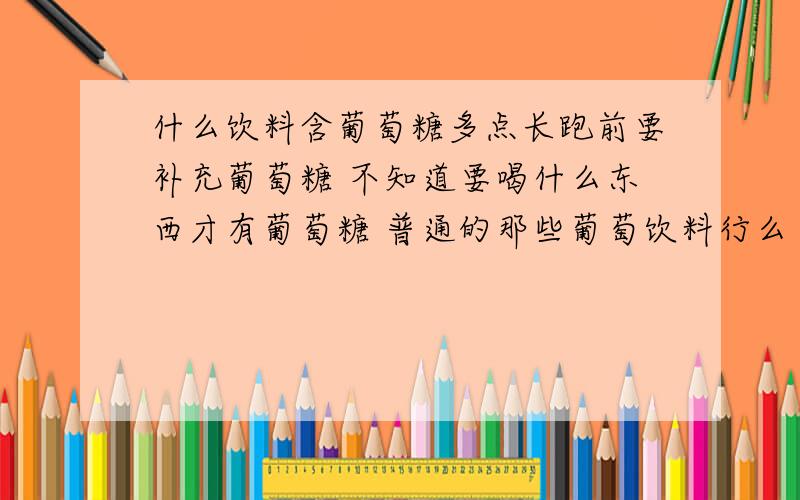 什么饮料含葡萄糖多点长跑前要补充葡萄糖 不知道要喝什么东西才有葡萄糖 普通的那些葡萄饮料行么 药店里的太贵 我只要一点点