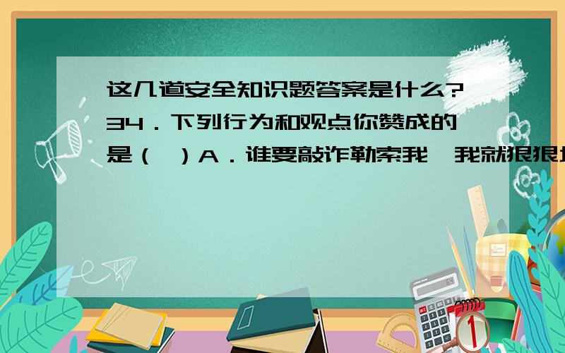 这几道安全知识题答案是什么?34．下列行为和观点你赞成的是（ ）A．谁要敲诈勒索我,我就狠狠地揍他一顿,这不能算是校园暴力.B．小芳放学后遇到有人跟踪时,到家后及时告诉了父母.C．有