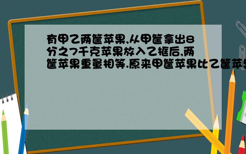 有甲乙两筐苹果,从甲筐拿出8分之7千克苹果放入乙框后,两筐苹果重量相等.原来甲筐苹果比乙筐苹果重多少如题：有甲、乙两筐苹果,从甲筐拿出8分之7千克苹果放入乙框后,两筐苹果重量相等.