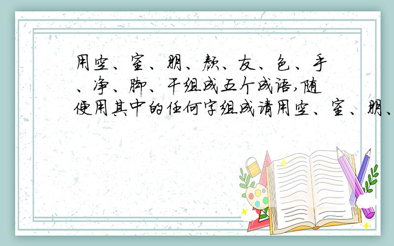 用空、室、朋、颜、友、色、手、净、脚、干组成五个成语,随便用其中的任何字组成请用空、室、朋、颜、友、色、手、净、脚、干组成五个成语,随使用其中的任何字组成,四个字成语不是