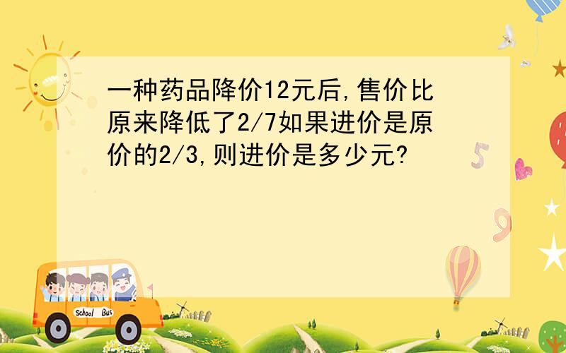 一种药品降价12元后,售价比原来降低了2/7如果进价是原价的2/3,则进价是多少元?