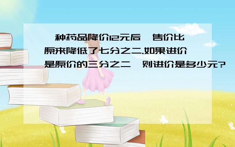 一种药品降价12元后,售价比原来降低了七分之二.如果进价是原价的三分之二,则进价是多少元?