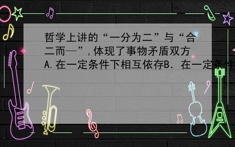 哲学上讲的“一分为二”与“合二而—”,体现了事物矛盾双方A.在一定条件下相互依存B．在一定条件下相互转化C．既对立又统一的关系   D．既相互区别又相互排斥偶B,蛋CWHY