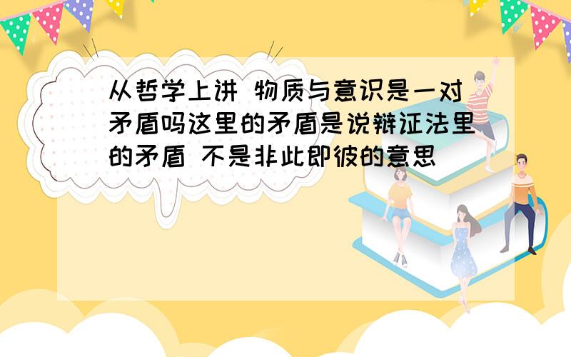 从哲学上讲 物质与意识是一对矛盾吗这里的矛盾是说辩证法里的矛盾 不是非此即彼的意思