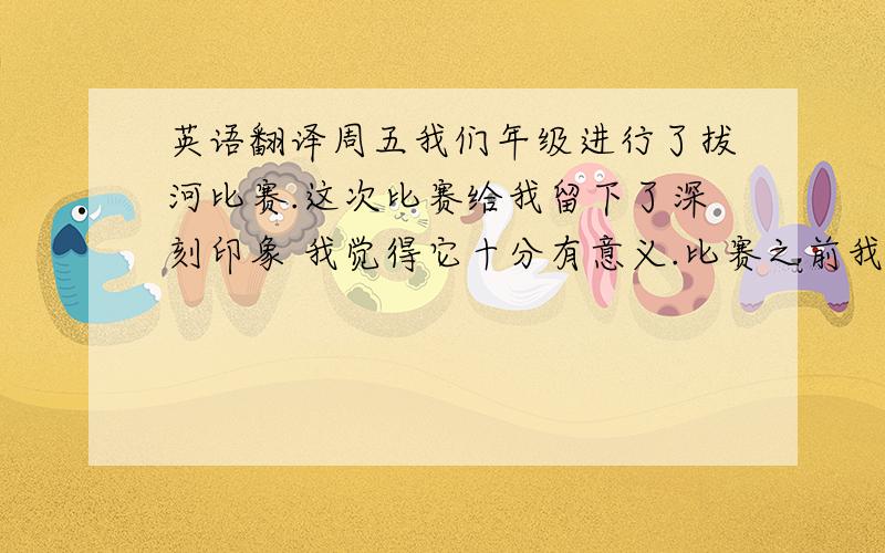 英语翻译周五我们年级进行了拔河比赛.这次比赛给我留下了深刻印象 我觉得它十分有意义.比赛之前我们都很紧张 互相都彼此打气.我们脚靠脚 握紧了绳子等待比赛开始.哨声响后,我们用尽