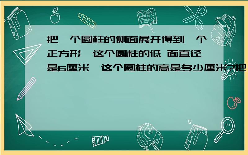 把一个圆柱的侧面展开得到一个正方形,这个圆柱的低 面直径是6厘米,这个圆柱的高是多少厘米?把一个圆柱的侧面展开得到一个正方形,这个圆柱的低面直径是6厘米,这个圆柱的高是多少厘米?