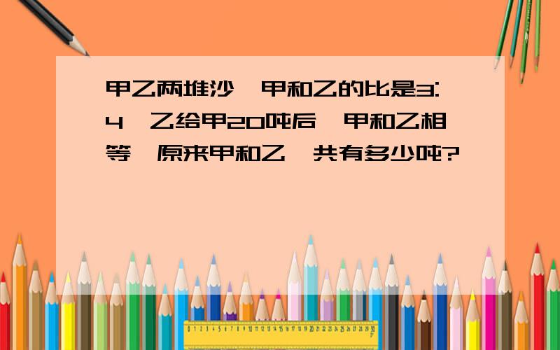 甲乙两堆沙,甲和乙的比是3:4,乙给甲20吨后,甲和乙相等,原来甲和乙一共有多少吨?