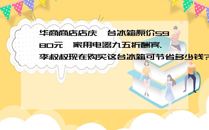 华商商店店庆一台冰箱原价5980元,家用电器九五折酬宾.李叔叔现在购买这台冰箱可节省多少钱?