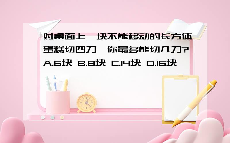 对桌面上一块不能移动的长方体蛋糕切四刀,你最多能切几刀?A.6块 B.8块 C.14块 D.16块