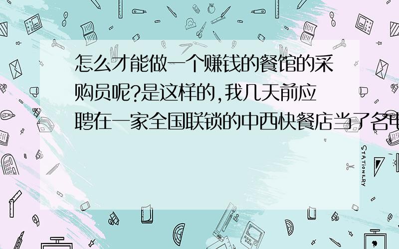 怎么才能做一个赚钱的餐馆的采购员呢?是这样的,我几天前应聘在一家全国联锁的中西快餐店当了名电工.但不知道为什么前任采购员在几天前辞职了.然而当店长和财物总监看到我为人诚实,