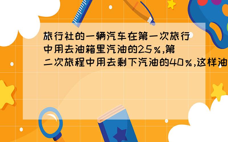 旅行社的一辆汽车在第一次旅行中用去油箱里汽油的25％,第二次旅程中用去剩下汽油的40％,这样油箱中剩的汽油比辆次所用的汽油少1公斤,求油箱里原有汽油多少公斤?（用方程解,7点前发）