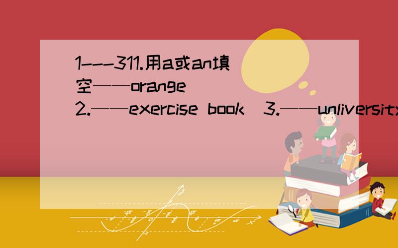 1---311.用a或an填空——orange     2.——exercise book  3.——unliversity      4.——question   5.——old man   6.—year7.——ymbrella    8.——useful book  9.——artist    10.——idea  11.——english teacher  12.——wrong a