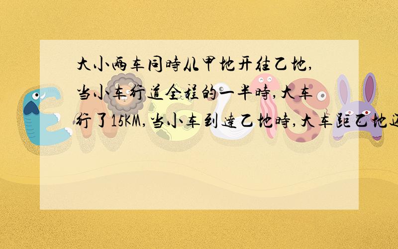 大小两车同时从甲地开往乙地,当小车行道全程的一半时,大车行了15KM,当小车到达乙地时,大车距乙地还有全程的7/12,甲、乙两地相距多少千米?