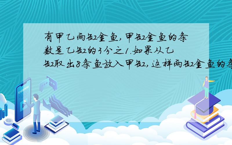 有甲乙两缸金鱼,甲缸金鱼的条数是乙缸的3分之1.如果从乙缸取出8条鱼放入甲缸,这样两缸金鱼的条数相等.乙缸原有金鱼多少条?