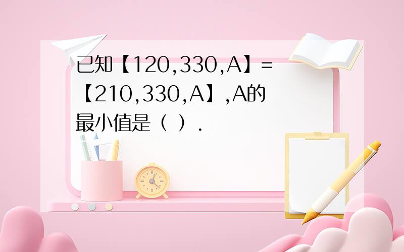 已知【120,330,A】=【210,330,A】,A的最小值是（ ）.