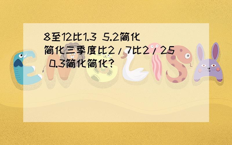 8至12比1.3 5.2简化简化三季度比2/7比2/25 0.3简化简化?