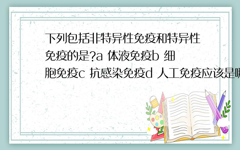 下列包括非特异性免疫和特异性免疫的是?a 体液免疫b 细胞免疫c 抗感染免疫d 人工免疫应该是哪一个呢?以及为什么啊?