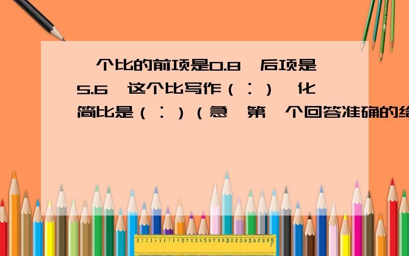 一个比的前项是0.8,后项是5.6,这个比写作（：）,化简比是（：）（急,第一个回答准确的给满意答案）