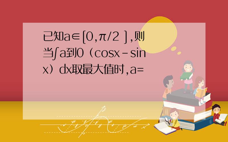 已知a∈[0,π/2 ],则当∫a到0（cosx-sinx）dx取最大值时,a=