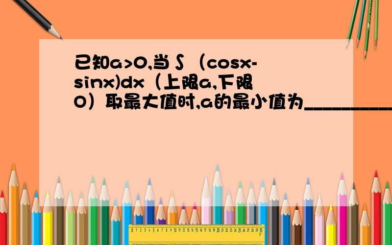 已知a>0,当∫（cosx-sinx)dx（上限a,下限O）取最大值时,a的最小值为___________(要详细过程,）