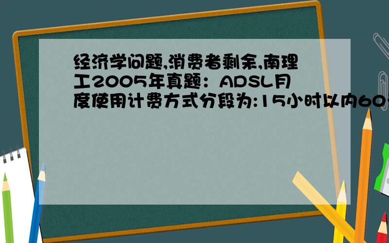 经济学问题,消费者剩余,南理工2005年真题：ADSL月度使用计费方式分段为:15小时以内60元、15至40小时以上加收60元、40小时以上加收30元后不再限时.消费者对此认为都刚好达到可接受的上限.据