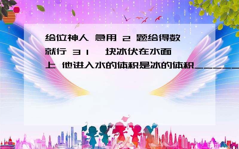 给位神人 急用 2 题给得数就行 3 1 一块冰伏在水面上 他进入水的体积是冰的体积_______倍2一艘轮船自重50000000牛 最大载荷100000000牛 排水量是多少________如果船到港口卸下货物50000000牛 则船受