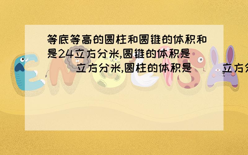 等底等高的圆柱和圆锥的体积和是24立方分米,圆锥的体积是（ ）立方分米,圆柱的体积是（ ）立方分米