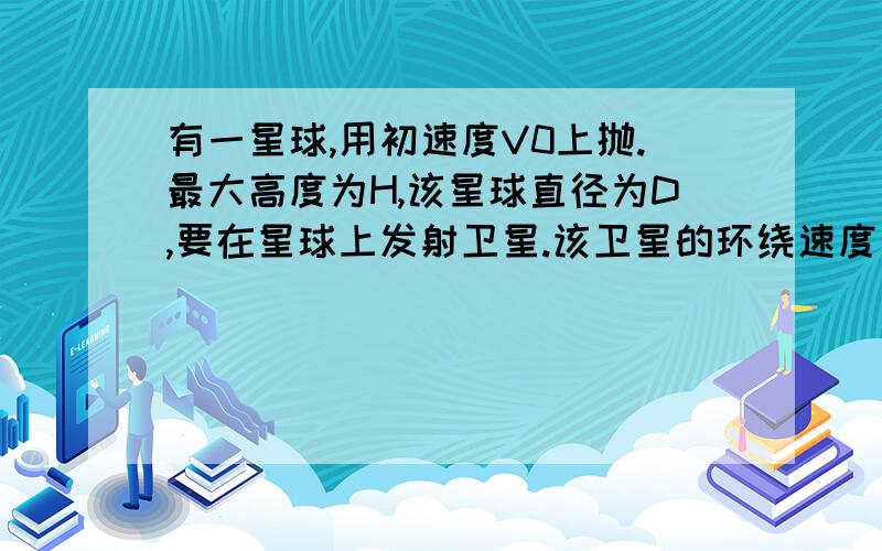 有一星球,用初速度V0上抛.最大高度为H,该星球直径为D,要在星球上发射卫星.该卫星的环绕速度是多少?给个清晰的过程.