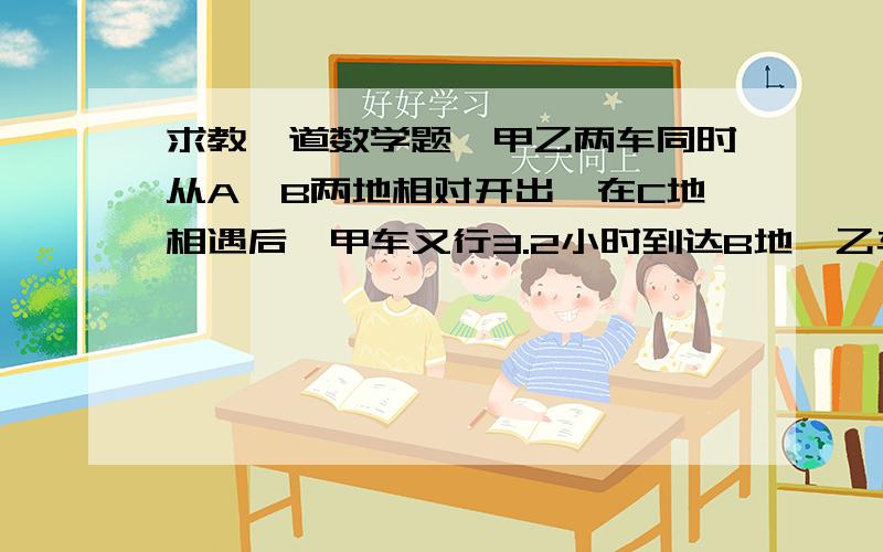 求教一道数学题,甲乙两车同时从A、B两地相对开出,在C地相遇后,甲车又行3.2小时到达B地,乙车又行5小时到达A地.甲乙两车行完全程分别需要多少小时!