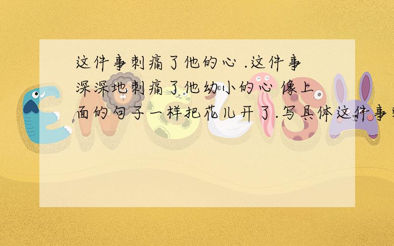 这件事刺痛了他的心 .这件事深深地刺痛了他幼小的心 像上面的句子一样把花儿开了.写具体这件事刺痛了他的心 .这件事深深地刺痛了他幼小的心像上面的句子一样把花儿开了.写具体