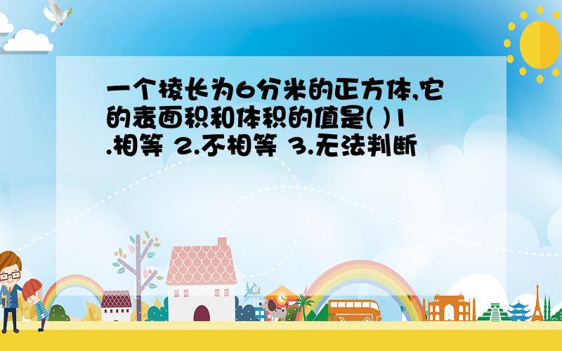 一个棱长为6分米的正方体,它的表面积和体积的值是( )1.相等 2.不相等 3.无法判断