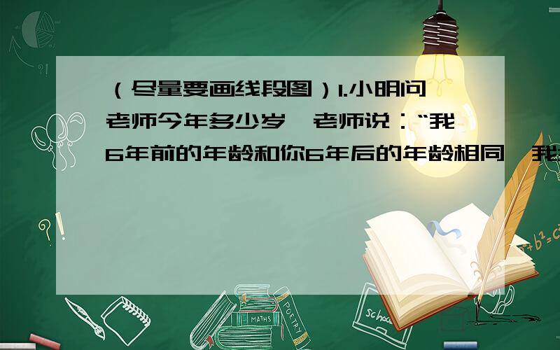 （尽量要画线段图）1.小明问老师今年多少岁,老师说：“我6年前的年龄和你6年后的年龄相同,我3年后的年龄和你3年前的年龄之和是42岁.”则老师今年几岁?小明今年几岁?2.有兄弟两人今年的